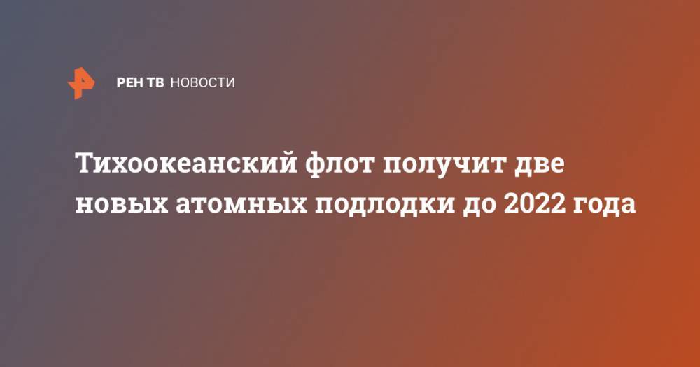 Владимир Дмитриев - император Александр III (Iii) - Тихоокеанский флот получит две новых атомных подлодки до 2022 года - ren.tv - Россия