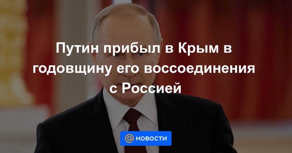 Путин прибыл в Крым в годовщину его воссоединения с Россией