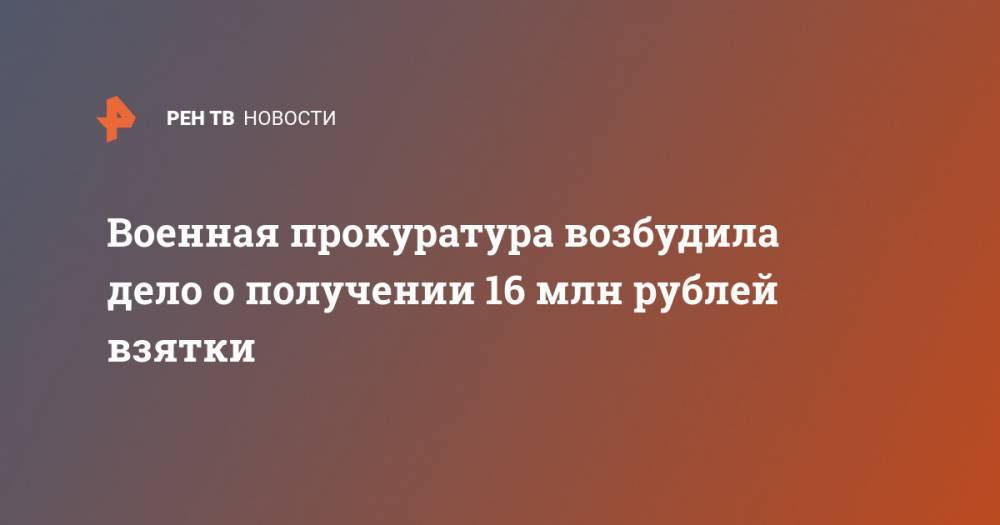 Военная прокуратура возбудила дело о получении 16 млн рублей взятки