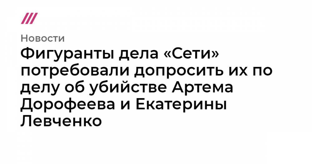 Фигуранты дела «Сети» потребовали допросить их по делу об убийстве Артема Дорофеева и Екатерины Левченко