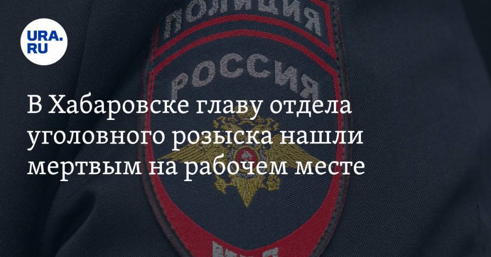 В Хабаровске главу отдела уголовного розыска нашли мертвым на рабочем месте