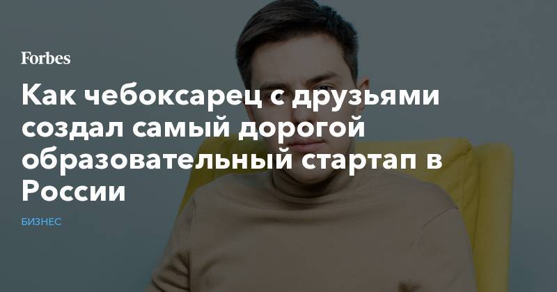 Как чебоксарец с друзьями создал самый дорогой образовательный стартап в России - forbes.ru - Москва - Россия