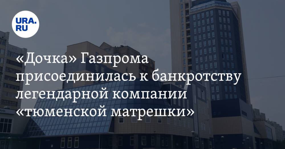 «Дочка» Газпрома присоединилась к банкротству легендарной компании «тюменской матрешки»