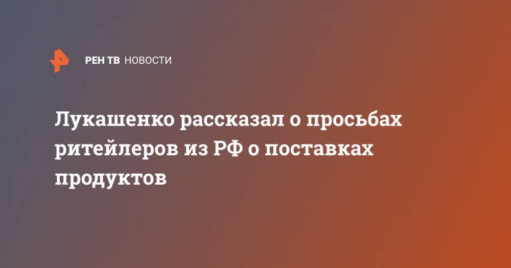 Лукашенко рассказал о просьбах ритейлеров из РФ о поставках продуктов