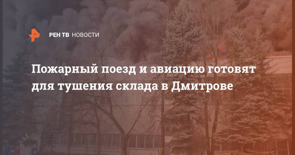 Пожарный поезд и авиацию готовят для тушения склада в Дмитрове