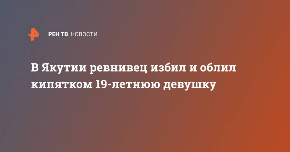 В Якутии ревнивец избил и облил кипятком 19-летнюю девушку - ren.tv - респ. Саха