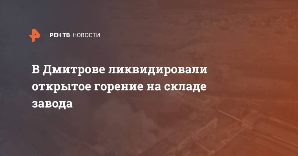 В Дмитрове ликвидировали открытое горение на складе завода