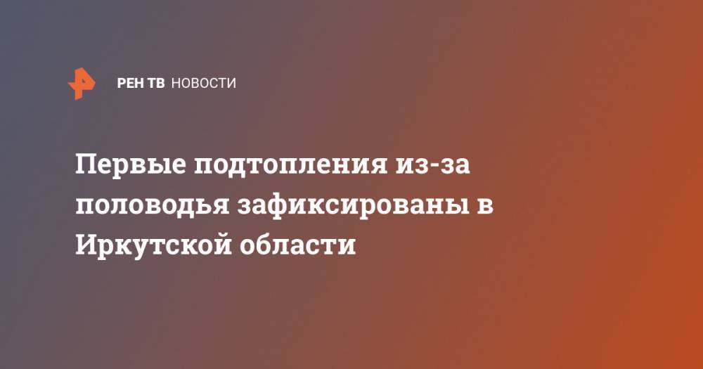 Первые подтопления из-за половодья зафиксированы в Иркутской области