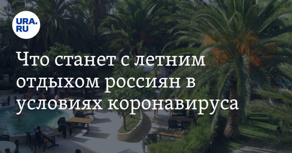 Что станет с летним отдыхом россиян в условиях коронавируса - ura.news - Россия