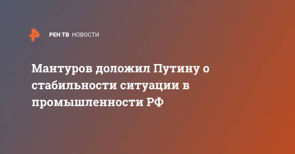 Мантуров доложил Путину о стабильности ситуации в промышленности РФ