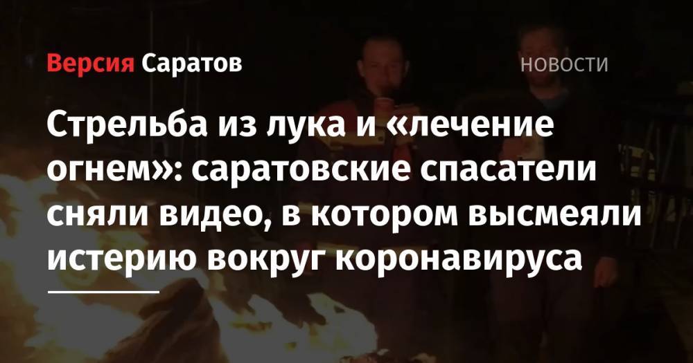 Стрельба из лука и «лечение огнем»: саратовские спасатели сняли видео, в котором высмеяли истерию вокруг коронавируса