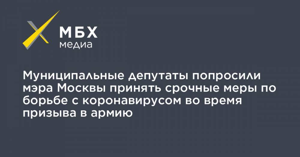 Муниципальные депутаты попросили мэра Москвы принять срочные меры по борьбе с коронавирусом во время призыва в армию