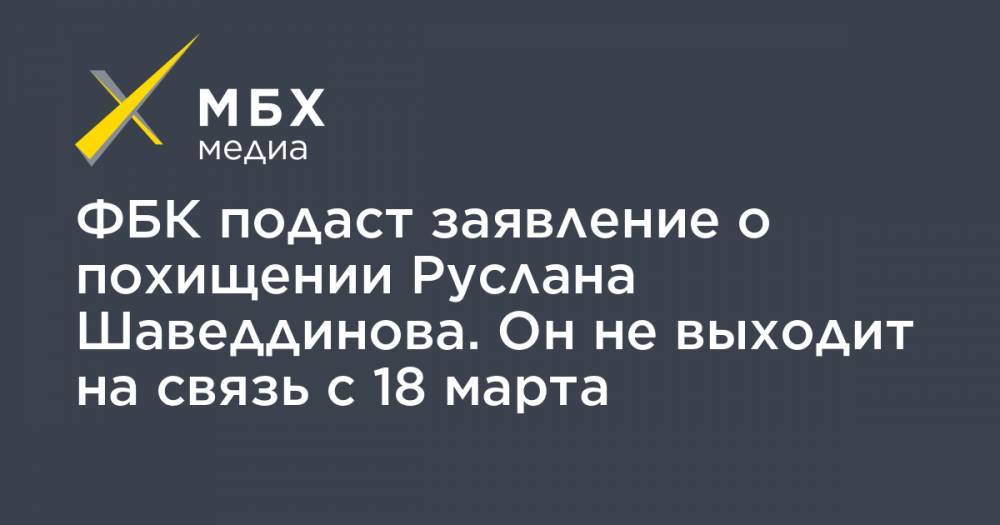 ФБК подаст заявление о похищении Руслана Шаведдинова. Он не выходит на связь с 18 марта