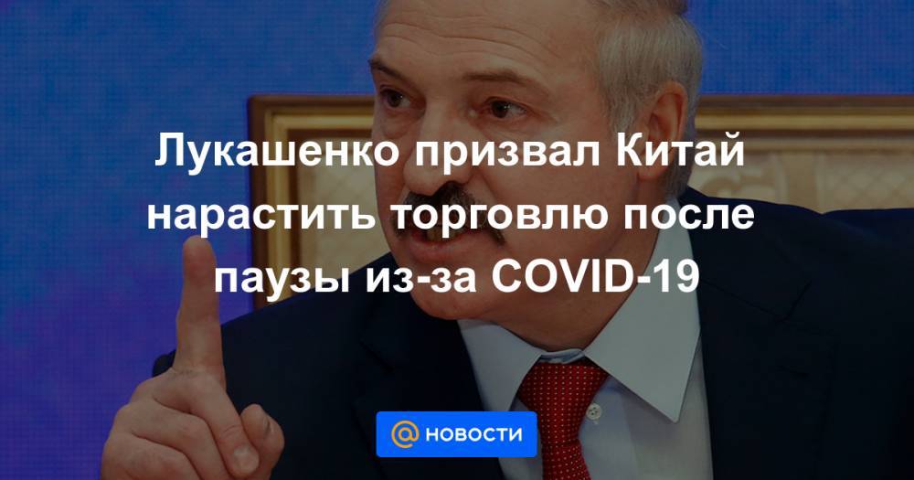 Лукашенко призвал Китай нарастить торговлю после паузы из-за COVID-19
