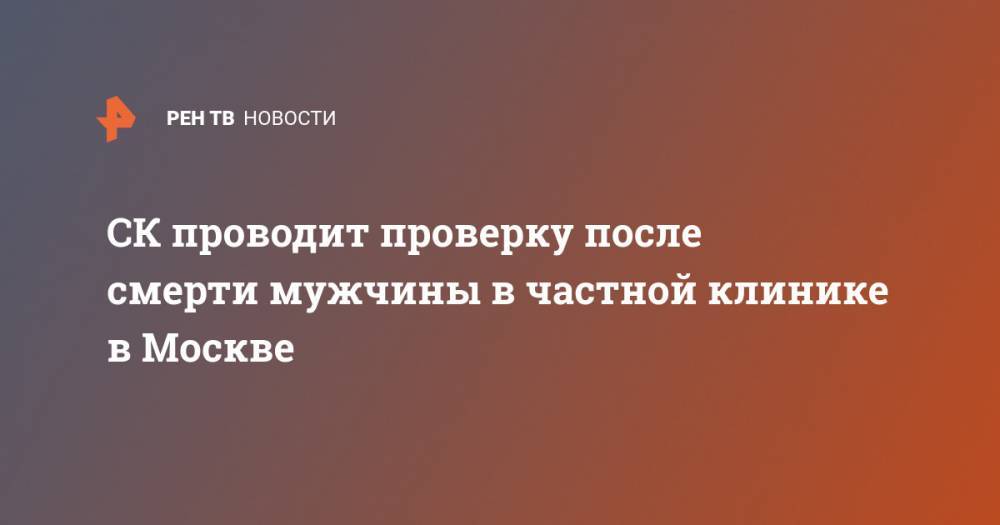 СК проводит проверку после смерти мужчины в частной клинике в Москве