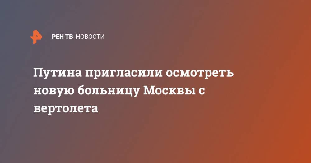 Путина пригласили осмотреть новую больницу Москвы с вертолета