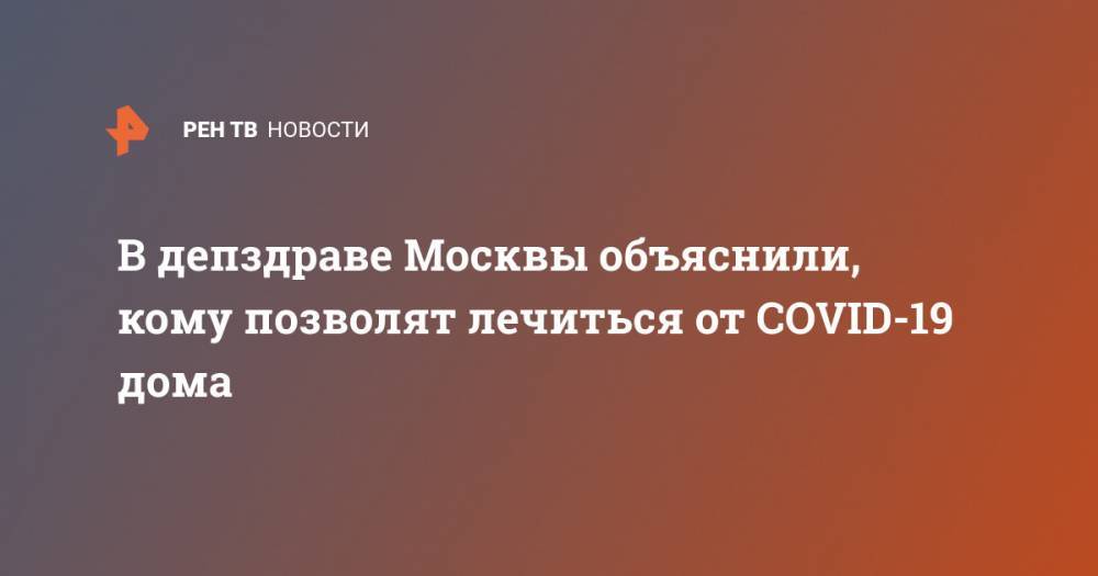 В депздраве Москвы объяснили, кому позволят лечиться от COVID-19 дома