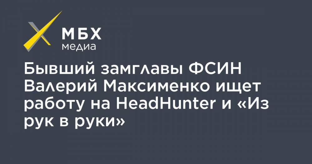 Бывший замглавы ФСИН Валерий Максименко ищет работу на HeadHunter и «Из рук в руки»