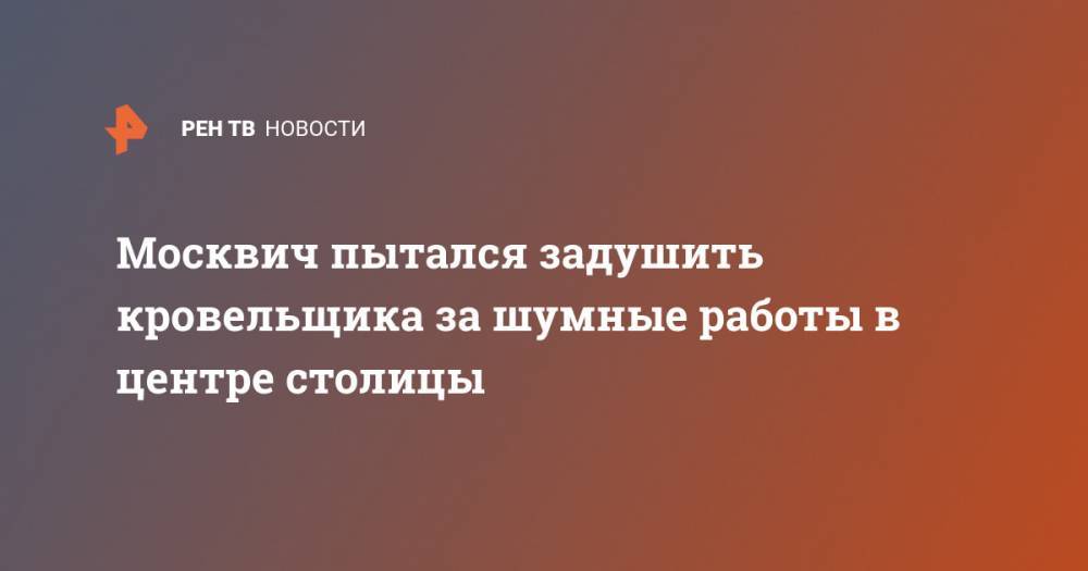 Москвич пытался задушить кровельщика за шумные работы в центре столицы