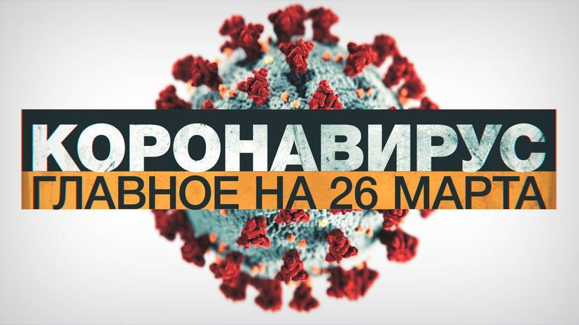 Коронавирус в России и мире: главные новости о распространении COVID-19 к 26 марта