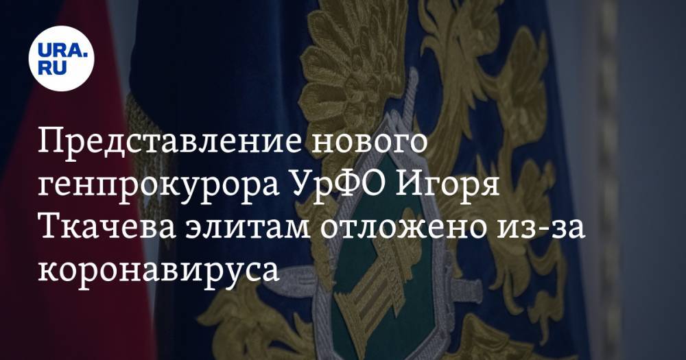 Представление нового генпрокурора УрФО Игоря Ткачева элитам отложено из-за коронавируса