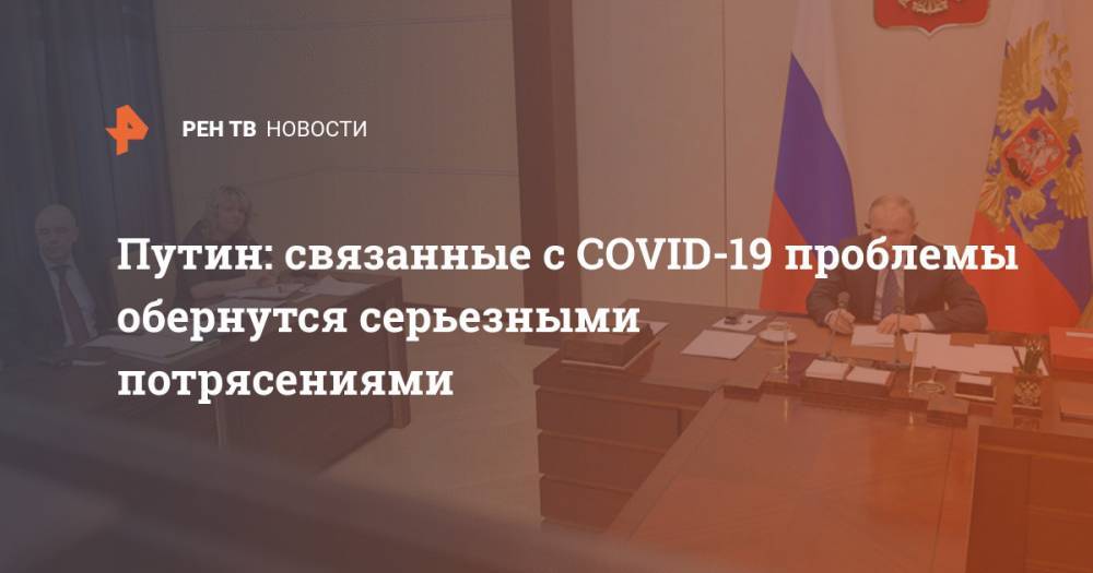 Путин: связанные с COVID-19 проблемы обернутся серьезными потрясениями
