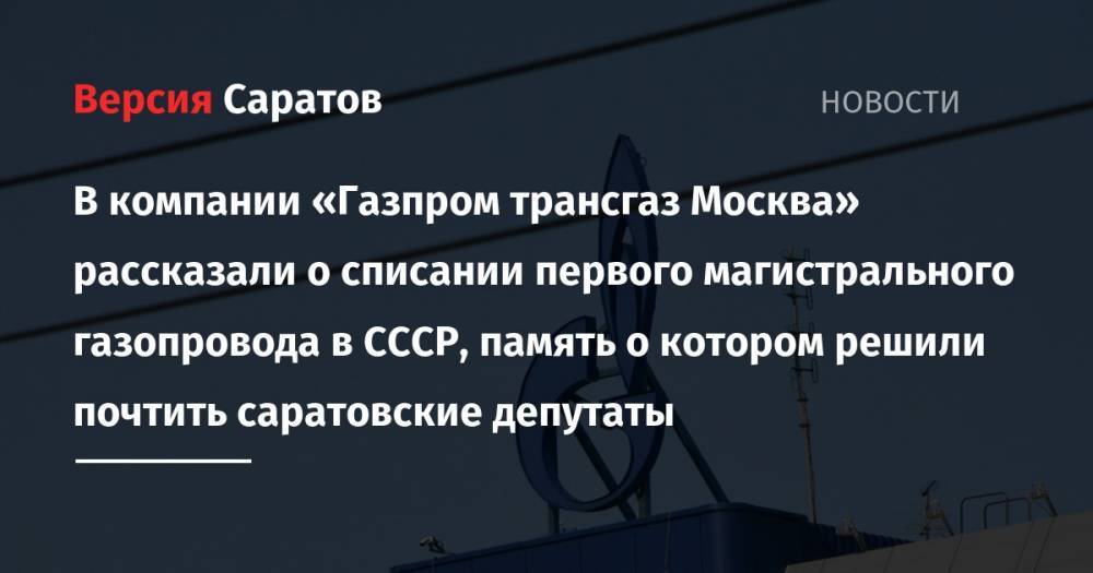В компании «Газпром трансгаз Москва» рассказали о списании первого магистрального газопровода в СССР, память о котором решили почтить саратовские депутаты