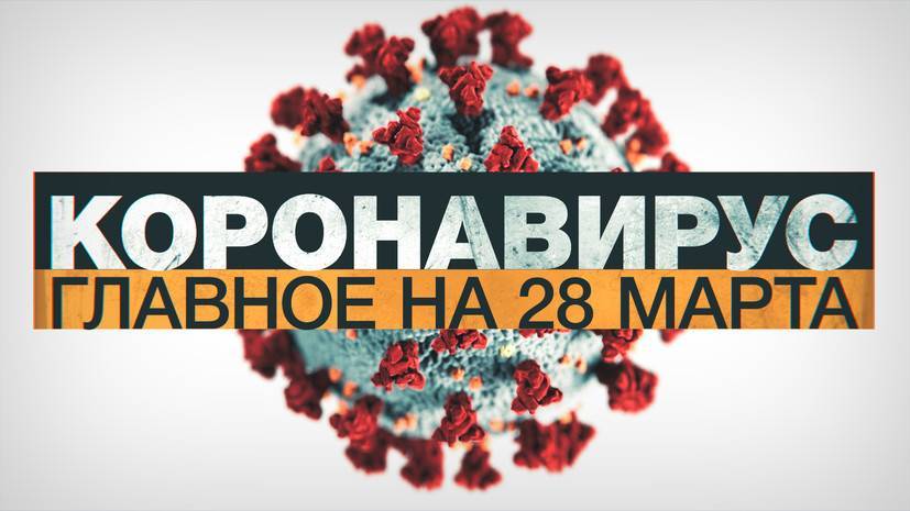 Коронавирус в России и мире: главные новости о распространении COVID-19 к 28 марта