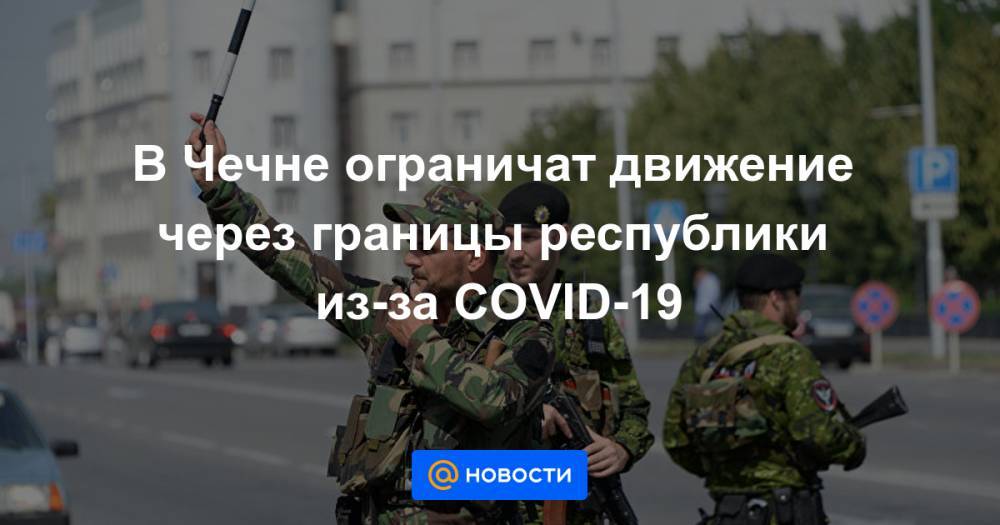 В Чечне ограничат движение через границы республики из-за COVID-19