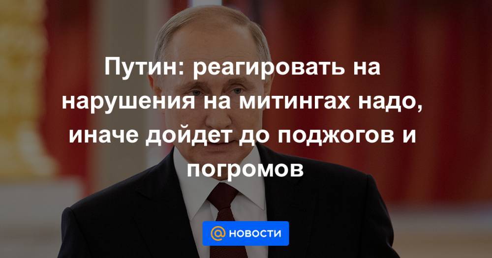 Путин: реагировать на нарушения на митингах надо, иначе дойдет до поджогов и погромов