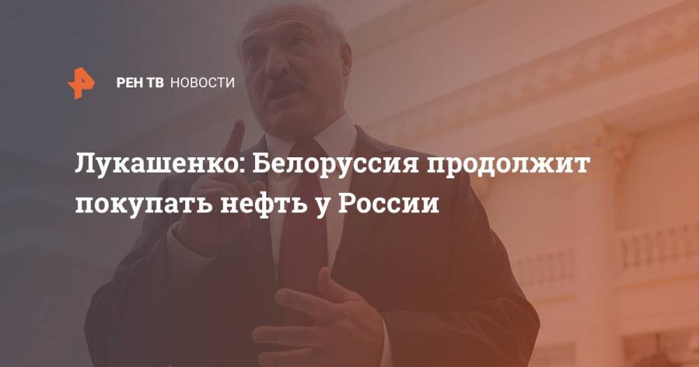 Лукашенко: Белоруссия продолжит покупать нефть у России