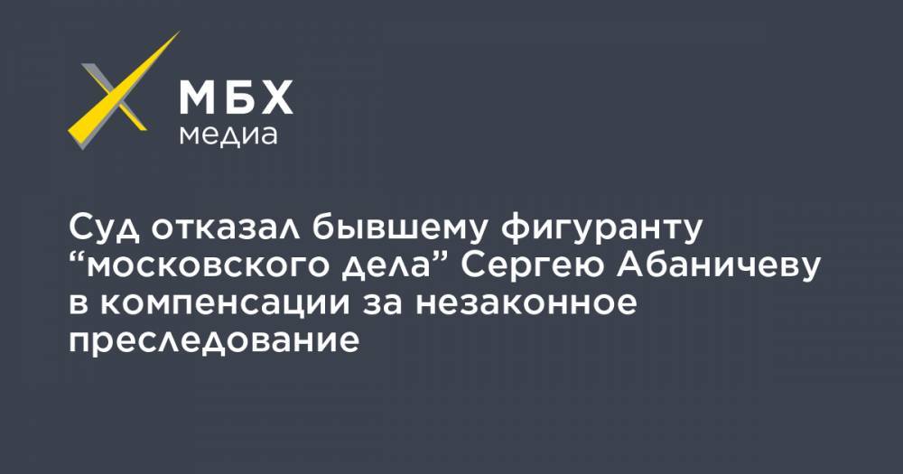 Суд отказал бывшему фигуранту “московского дела” Сергею Абаничеву в компенсации за незаконное преследование