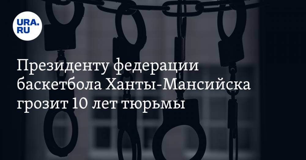 Президенту федерации баскетбола Ханты-Мансийска грозит 10 лет тюрьмы
