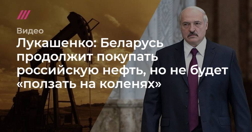 Лукашенко: Беларусь продолжит покупать российскую нефть, но не будет «ползать на коленях»