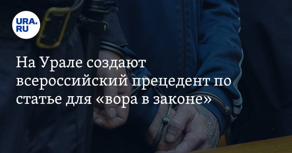 На Урале создают всероссийский прецедент по статье для «вора в законе». Фигурант дела криминалу неизвестен