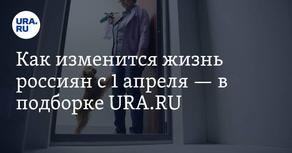 Как изменится жизнь россиян с 1 апреля — в подборке URA.RU