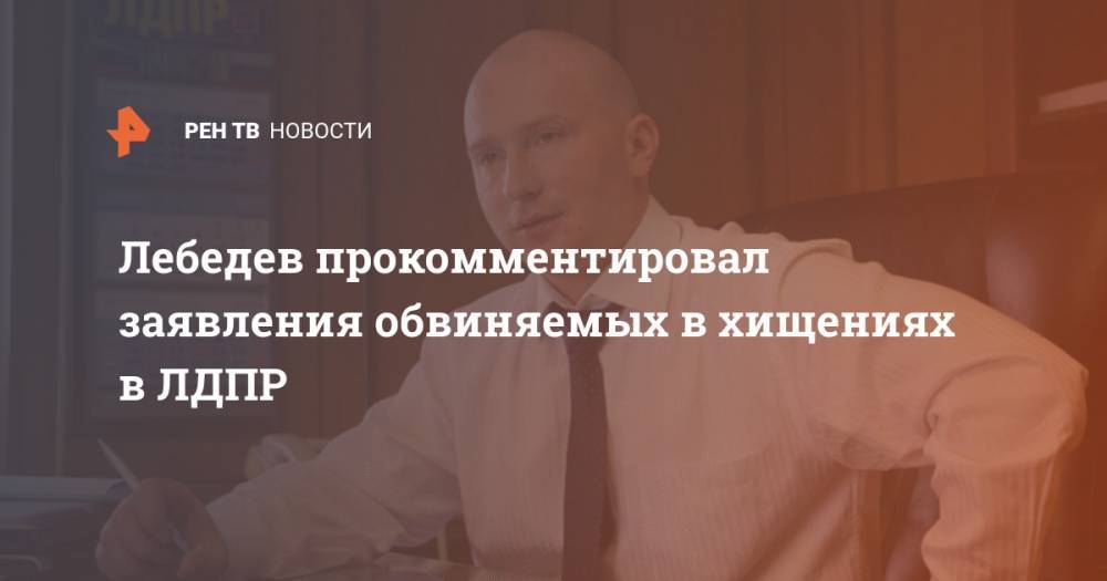 Лебедев прокомментировал заявления обвиняемых в хищениях в ЛДПР