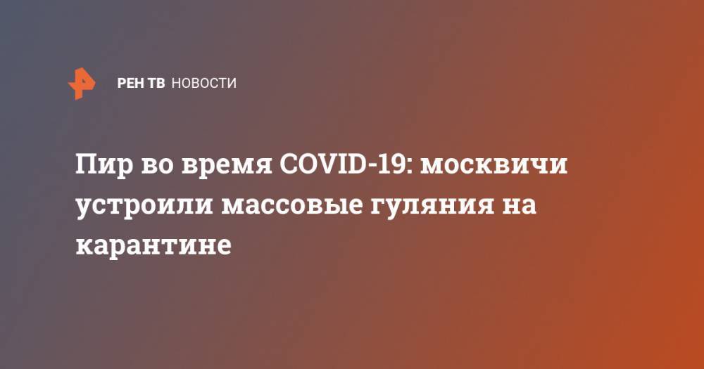 Пир во время COVID-19: москвичи устроили массовые гуляния на карантине