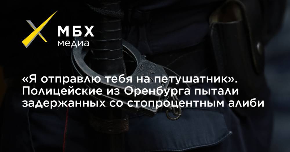 «Я отправлю тебя на петушатник». Полицейские из Оренбурга пытали задержанных со стопроцентным алиби