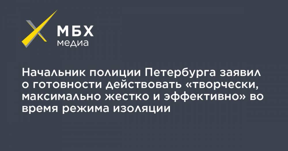 Начальник полиции Петербурга заявил о готовности действовать «творчески, максимально жестко и эффективно» во время режима изоляции