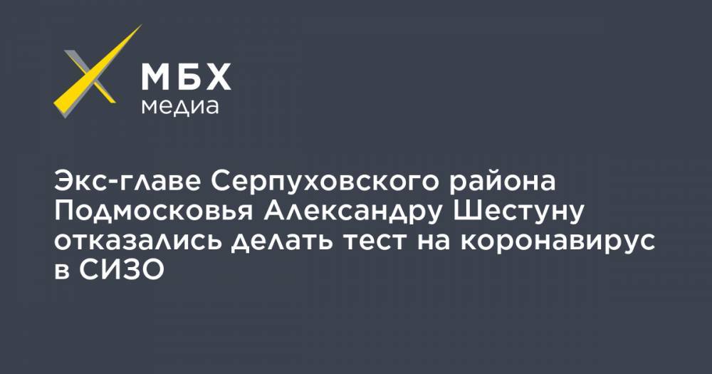 Экс-главе Серпуховского района Подмосковья Александру Шестуну отказались делать тест на коронавирус в СИЗО