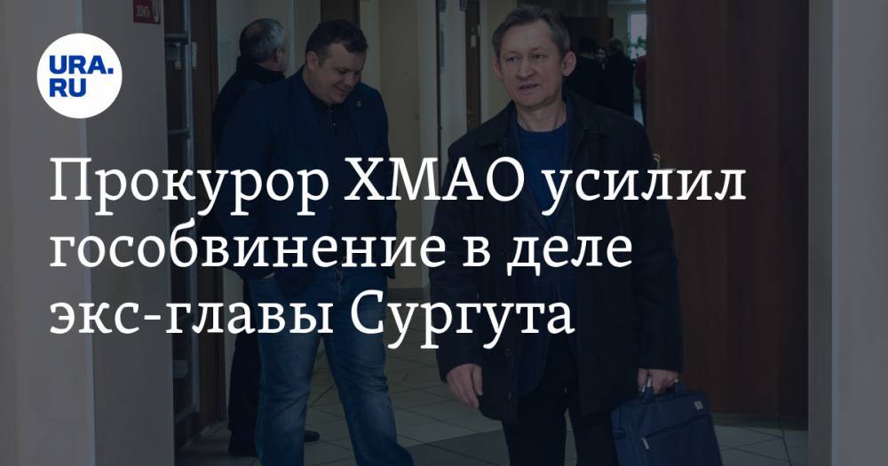 Прокурор ХМАО усилил гособвинение в деле экс-главы Сургута