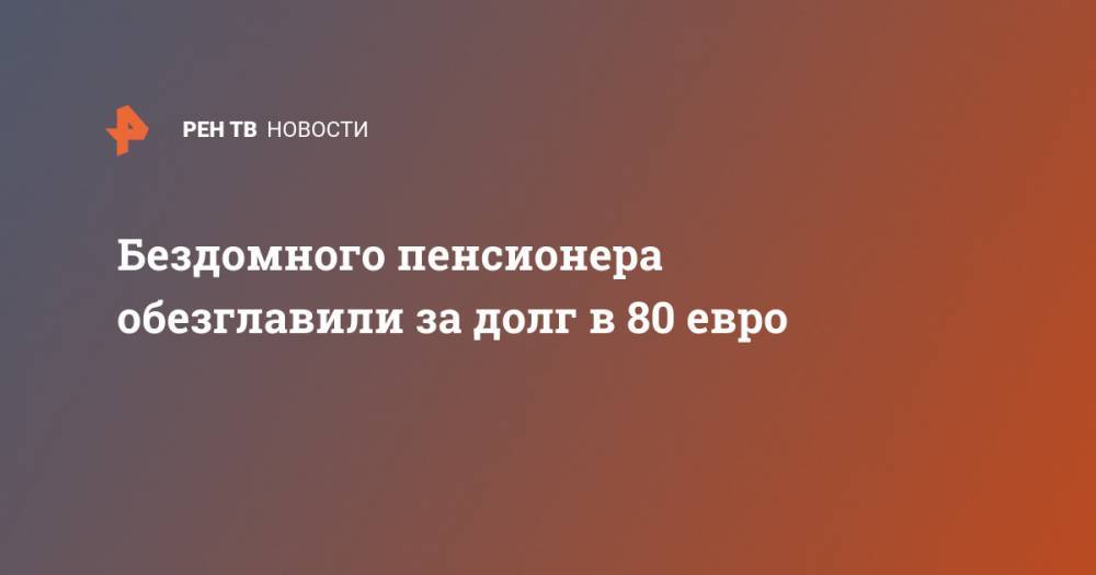 Бездомного пенсионера обезглавили за долг в 80 евро