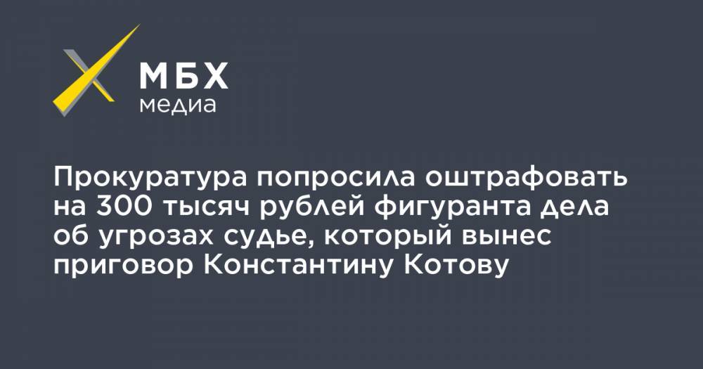 Прокуратура попросила оштрафовать на 300 тысяч рублей фигуранта дела об угрозах судье, который вынес приговор Константину Котову