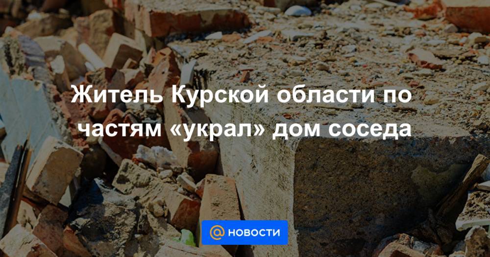 Житель Курской области по частям «украл» дом соседа