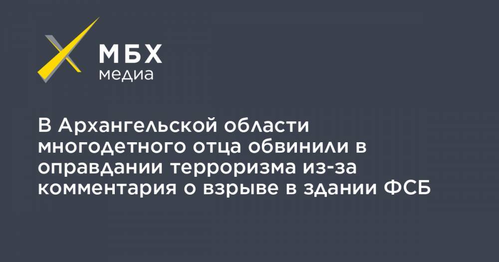 В Архангельской области многодетного отца обвинили в оправдании терроризма из-за комментария о взрыве в здании ФСБ