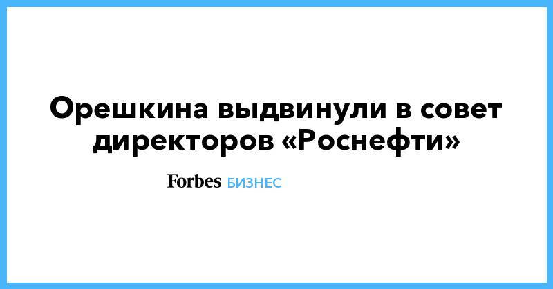 Орешкина выдвинули в совет директоров «Роснефти»