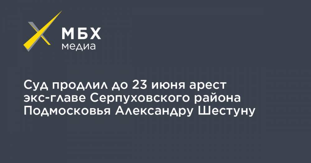 Суд продлил до 23 июня арест экс-главе Серпуховского района Подмосковья Александру Шестуну