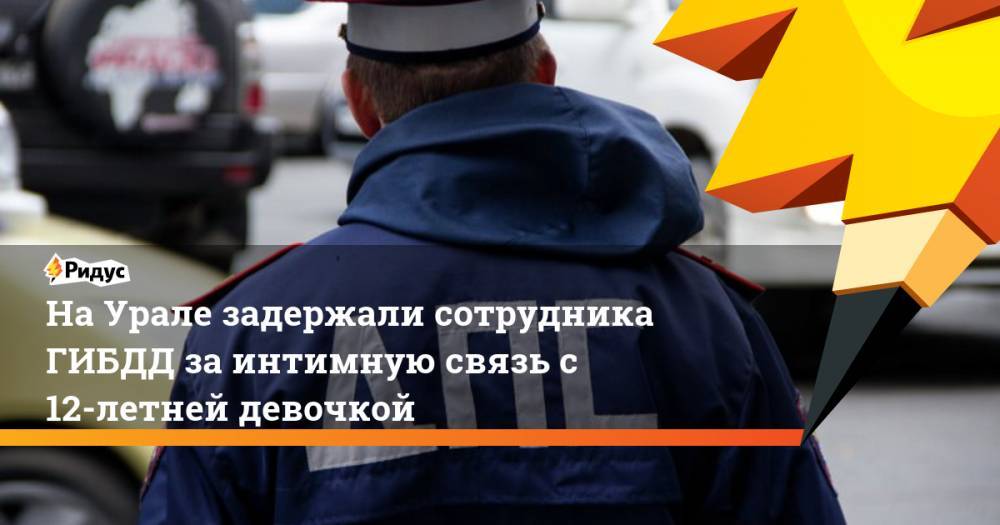 На Урале задержали сотрудника ГИБДД за интимную связь с 12-летней девочкой