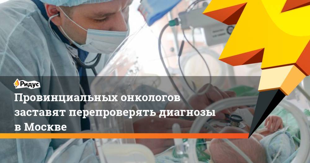 Провинциальных онкологов заставят перепроверять диагнозы в Москве